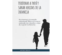 Perdonar a papá y sanar heridas de la infancia: Reconstruye tu mundo emocional, libera el rencor, entiende tus vínculos y deja de repetir tu historia