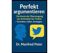 Perfekt argumentieren: Die Kunst der Überzeugung von Aristoteles bis Twitter: Techniken, Fallen, Strategien (Was jeder wissen sollte)