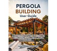 Pergola Building User Guide: A Complete Manual for Planning, Designing, Building, Roofing, Finishing, and Maintaining Beautiful Pergolas with Wood, Steel, Aluminum, and Modern Outdoor Features