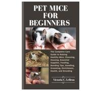 Pet Mice for Beginners: The Complete Care Guide to Raising Healthy Mice, Choosing, Housing, Essential Supplies, Feeding, Bonding Tips, Handling, Grooming, Enrichment, Health, and Breeding