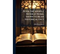 Peter the Apostle Never at Rome, Shewn to Be an Historical Fact