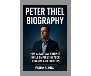 PETER THIEL BIOGRAPHY : HOW A RADICAL THINKER BUILT EMPIRES IN TECH, FINANCE AND POLITICS: THE LIFE AND LEGACY OF A TECH REVOLUTIONARY