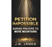 Petition Impossible: Daring Prayers to Move Mountains: Bold Christian Prayers for Healing, Deliverance, Spiritual Warfare and More