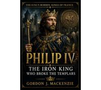 Philip IV: The Iron King Who Broke the Templars (THE KING’S BURDEN: KINGS OF FRANCE)