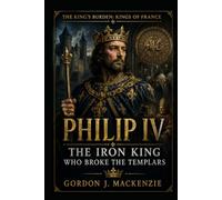 Philip IV: The Iron King Who Broke the Templars (THE KING’S BURDEN: KINGS OF FRANCE)