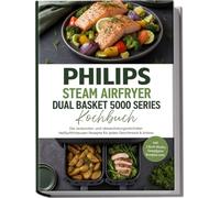 Philips Steam Airfryer Dual Basket 5000 Series Kochbuch: Die leckersten und abwechslungsreichsten Heißluftfritteusen Rezepte für jeden Geschmack & Anlass -inkl. 2-Korb-Menüs, Dampfgarer Rezepten uvm.