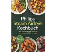 Philips Steam Airfryer Kochbuch: Die leckersten Rezepte für die Steam Heißluftfritteuse - knusprig, saftig und fettarm