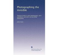 Photographing the invisible: Practical studies in spirit photography, spirit portraiture, and other rare but allied phenomena