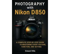 Photography with Nikon D850: A Complete Step-by-Step Guide to Mastering Every Feature, Function, and Setting