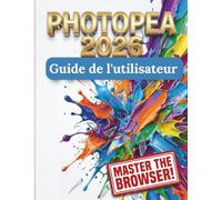 Photopea 2026 Guide de l'utilisateur: Le manuel complet, étape par étape, pour maîtriser l'art numérique, la retouche photo et la conception graphique sans abonnements coûteux