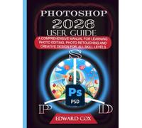 PHOTOSHOP 2026 USER GUIDE: A COMPREHENSIVE MANUAL FOR LEARNING PHOTO EDITING, PHOTO RETOUCHING AND CREATIVE DESIGN FOR ALL SKILL LEVELS