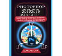 PHOTOSHOP 2026 USER GUIDE: A COMPREHENSIVE MANUAL FOR LEARNING PHOTO EDITING, PHOTO RETOUCHING AND CREATIVE DESIGN FOR ALL SKILL LEVELS