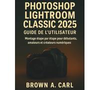 Photoshop Lightroom Classic 2025 Guide de l'utilisateur: Montage étape par étape pour débutants, amateurs et créateurs numériques