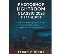 Photoshop Lightroom Classic 2025 User Guide: The No-Fluff Photographer’s Manual for Smarter Edits, Faster Workflows & Stunning Results