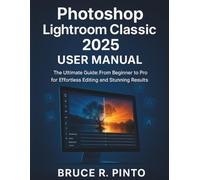 Photoshop Lightroom Classic 2025 User Manual: The Ultimate Guide: From Beginner to Pro for Effortless Editing and Stunning Results