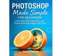 Photoshop Made Simple for Beginners: Learn Fast, Edit Like a Pro, and Create Stunning Images with Ease