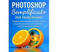 Photoshop semplificato per principianti: Impara velocemente, modifica come un professionista e crea immagini straordinarie con facilità