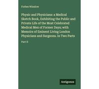 Physic and Physicians: a Medical Sketch Book, Exhibiting the Public and Private Life of the Most Celebrated Medical Men of Former Days; with Memoirs ... and Surgeons. In Two Parts: Part II