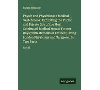 Physic and Physicians: a Medical Sketch Book, Exhibiting the Public and Private Life of the Most Celebrated Medical Men of Former Days; with Memoirs ... and Surgeons. In Two Parts: Part II