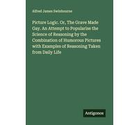 Picture Logic. Or, The Grave Made Gay. An Attempt to Popularise the Science of Reasoning by the Combination of Humorous Pictures with Examples of Reasoning Taken from Daily Life