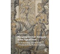 Picturing German Antiquity in the Age of Print: Art, Archaeology, and the Style All’Antica in Early Modern Augsburg (Visual and Material Culture, 1300-1700)