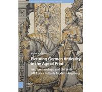 Picturing German Antiquity in the Age of Print: Art, Archaeology, and the Style All’Antica in Early Modern Augsburg (Visual and Material Culture, 1300-1700)