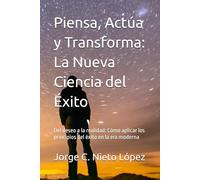 Piensa, Actúa y Transforma: La Nueva Ciencia del Éxito: Del deseo a la realidad: Cómo aplicar los principios del éxito en la era moderna
