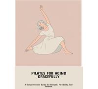 Pilates For Aging Gracefully: A Comprehensive Guide To Strength, Flexibility, And Balance