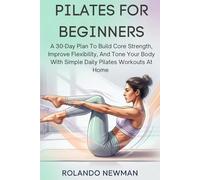 PILATES FOR BEGINNERS: A 30-Day Plan To Build Core Strength, Improve Flexibility, And Tone Your Body With Simple Daily Pilates Workouts At Home
