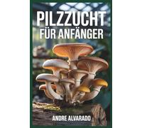 PILZZUCHT FÜR ANFÄNGER: Der vollständige Leitfaden für den Anbau von Gourmet- und Heilpilzen im Innen- und Außenbereich