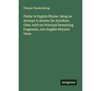 Pindar in English Rhyme. Being an Attempt to Render the Epinikian Odes, with the Principal Remaining Fragments, into English Rhymed Verse