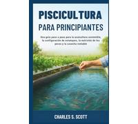 PISCICULTURA PARA PRINCIPIANTES: Una guía paso a paso para la acuicultura sostenible, la configuración de estanques, la nutrición de los peces y la cosecha rentable