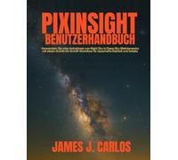 PixInsight Benutzerhandbuch: Verwandeln Sie rohe Aufnahmen von Night Sky in Deep-Sky-Meisterwerke mit einem Schritt-für-Schritt-Workflow für dauerhafte Klarheit und Details