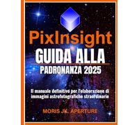PixInsight Guida alla padronanza: Il manuale definitivo per l'elaborazione di immagini astrofotografiche straordinarie