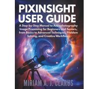PIXINSIGHT USER GUIDE: A Step-by-Step Manual to Astrophotography Image Processing for Beginners and Seniors, from Basics to Advanced Techniques, Problem Solving, and Creative Workflows