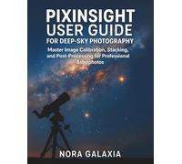 PIXINSIGHT USER GUIDE FOR DEEP-SKY PHOTOGRAPHY: Master Image Calibration, Stacking, and Post-Processing for Professional Astrophotos