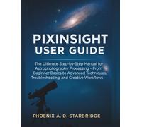 PIXINSIGHT USER GUIDE: The Ultimate Step-by-Step Manual for Astrophotography Processing - From Beginner Basics to Advanced Techniques, Troubleshooting, and Creative Workflows