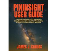 PixInsight User Guide: Transform Raw Night Sky Captures into Deep-Sky Masterpieces with a Step-by-Step Workflow for Lasting Clarity and Detail