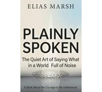 Plainly Spoken: The Quiet Art of Saying What You Mean in a World Full of Noise A Book About the Courage to Be Understood