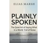 Plainly Spoken: The Quiet Art of Saying What You Mean in a World Full of Noise A Book About the Courage to Be Understood
