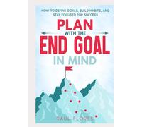 Plan With The End Goal In Mind: How to Define Goals, Build Habits, and Stay Focused for Success