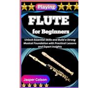 PLAYING FLUTE FOR BEGINNERS: Unlock Essential Skills and Build a Strong Musical Foundation with Practical Lessons and Expert Insights