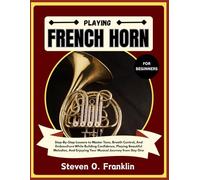 PLAYING FRENCH HORN FOR BEGINNERS: Step-By-Step Lessons to Master Tone, Breath Control, And Embouchure While Building Confidence, Playing Beautiful ... Enjoying Your Musical Journey from Day One