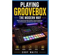 PLAYING GROOVEBOX THE MODERN WAY: Master Sequencing, Beat Creation, Song Arrangement, Live Performance, and Electronic Music Production