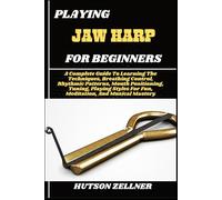 PLAYING JAW HARP FOR BEGINNERS: A Complete Guide To Learning The Techniques, Breathing Control, Rhythmic Patterns, Mouth Positioning, Tuning, Playing Styles For Fun, Meditation, And Musical Mastery