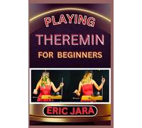 PLAYING THEREMIN FOR BEGINNERS: Complete Procedural Melody Guide To Understand, Learn And Master How To Play Theremin Like A Pro Even With No Former Experience