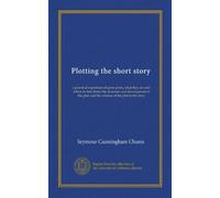 Plotting the short story: a practical exposition of germ-plots, what they are and where to find them: the structure and development of the plot; and the relation of the plot to the story