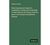 Pluck Examination Papers for Candidates at Oxford and Cambridge in 1836: Wherein the Theory of the Art How to Be Plucked is Exhibited in Practice