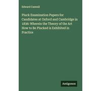 Pluck Examination Papers for Candidates at Oxford and Cambridge in 1836: Wherein the Theory of the Art How to Be Plucked is Exhibited in Practice
