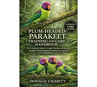 PLUM-HEADED PARAKEET TRAINING AND CARE HANDBOOK: The Complete Guide to Caring, Training, and Raising Healthy Plum-Headed Parakeets for Lifelong Happiness.